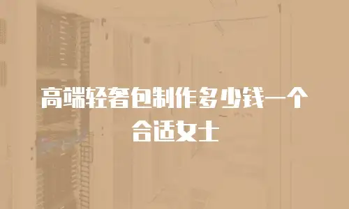 高端轻奢包制作多少钱一个合适女士