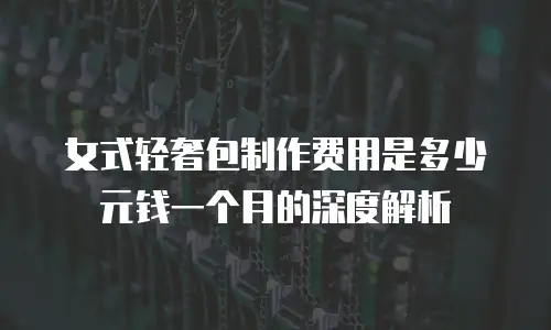 女式轻奢包制作费用是多少元钱一个月的深度解析