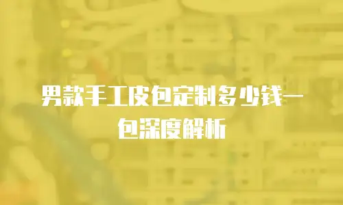 男款手工皮包定制多少钱一包深度解析