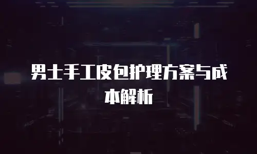 男士手工皮包护理方案与成本解析