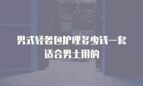 男式轻奢包护理多少钱一套适合男士用的