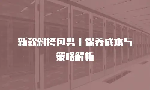 新款斜挎包男士保养成本与策略解析