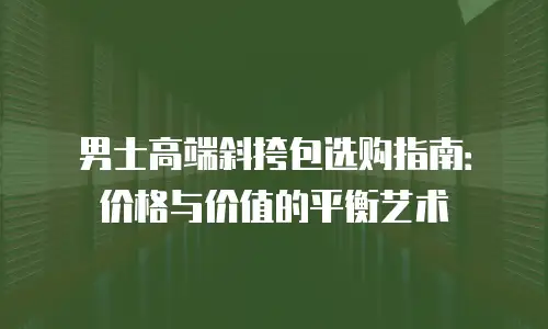 男士高端斜挎包选购指南：价格与价值的平衡艺术