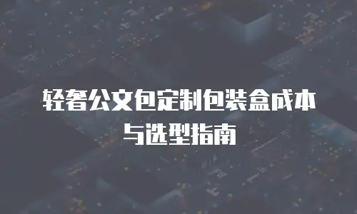 轻奢公文包定制包装盒成本与选型指南