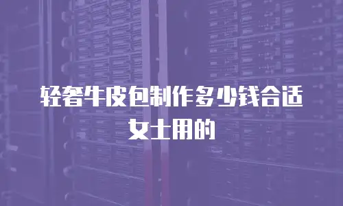 轻奢牛皮包制作多少钱合适女士用的