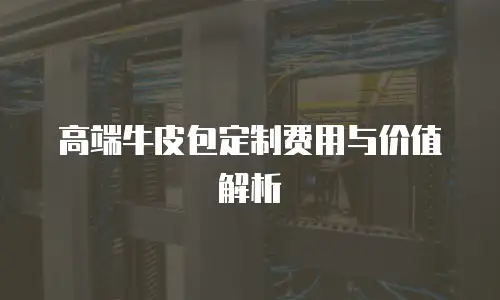 高端牛皮包定制费用与价值解析