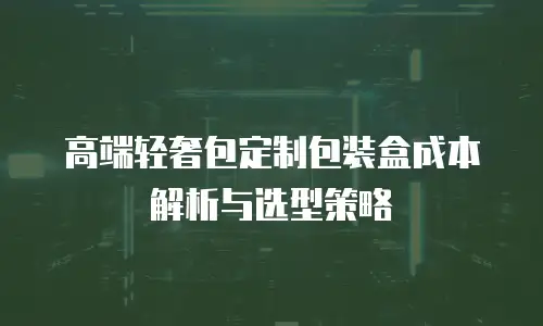 高端轻奢包定制包装盒成本解析与选型策略