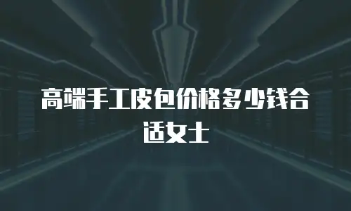 高端手工皮包价格多少钱合适女士