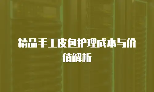 精品手工皮包护理成本与价值解析