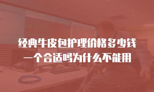 经典牛皮包护理价格多少钱一个合适吗为什么不能用