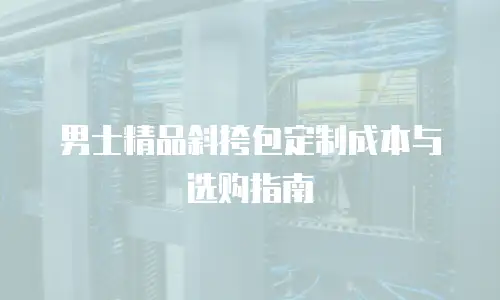 男士精品斜挎包定制成本与选购指南