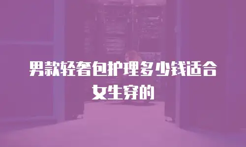 男款轻奢包护理多少钱适合女生穿的