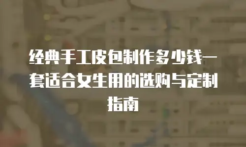经典手工皮包制作多少钱一套适合女生用的选购与定制指南