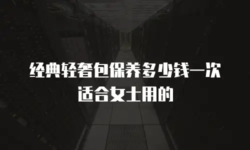 经典轻奢包保养多少钱一次适合女士用的