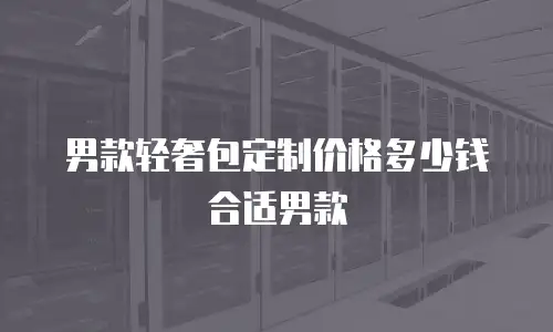男款轻奢包定制价格多少钱合适男款