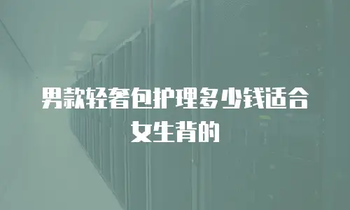 男款轻奢包护理多少钱适合女生背的