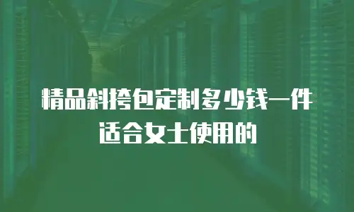 精品斜挎包定制多少钱一件适合女士使用的