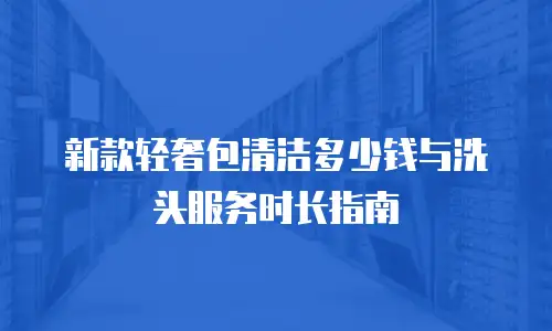 新款轻奢包清洁多少钱与洗头服务时长指南