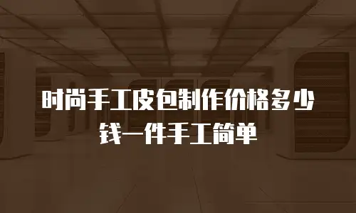 时尚手工皮包制作价格多少钱一件手工简单
