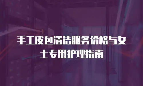 手工皮包清洁服务价格与女士专用护理指南
