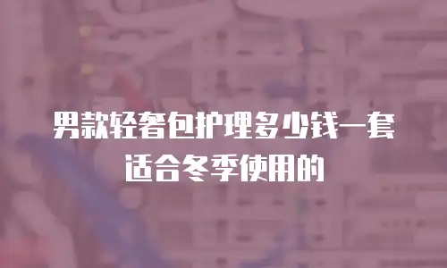 男款轻奢包护理多少钱一套适合冬季使用的