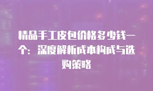 精品手工皮包价格多少钱一个：深度解析成本构成与选购策略