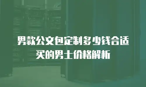 男款公文包定制多少钱合适买的男士价格解析