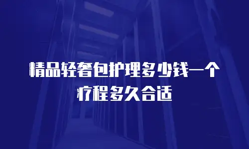 精品轻奢包护理多少钱一个疗程多久合适