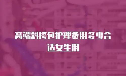高端斜挎包护理费用多少合适女生用