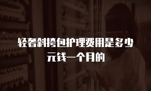 轻奢斜挎包护理费用是多少元钱一个月的