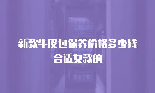 新款牛皮包保养价格多少钱合适女款的