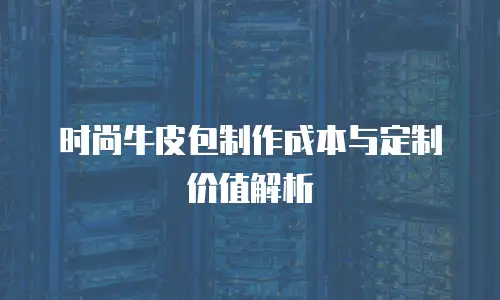 时尚牛皮包制作成本与定制价值解析