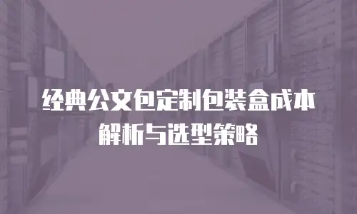 经典公文包定制包装盒成本解析与选型策略