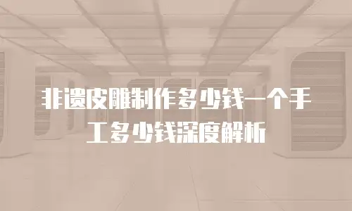 非遗皮雕制作多少钱一个手工多少钱深度解析