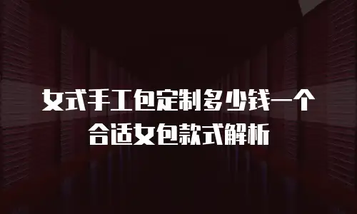 女式手工包定制多少钱一个合适女包款式解析