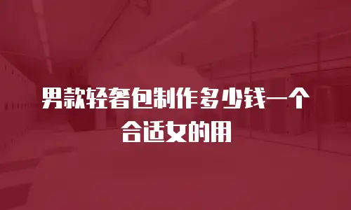 男款轻奢包制作多少钱一个合适女的用