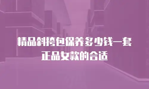 精品斜挎包保养多少钱一套正品女款的合适
