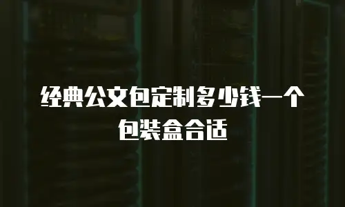经典公文包定制多少钱一个包装盒合适