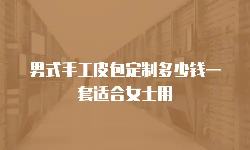 男式手工皮包定制多少钱一套适合女士用