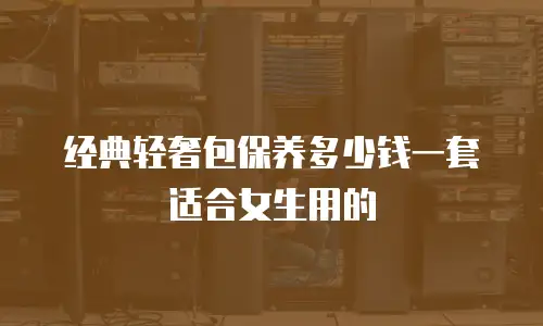 经典轻奢包保养多少钱一套适合女生用的