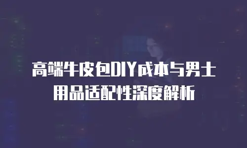 高端牛皮包DIY成本与男士用品适配性深度解析