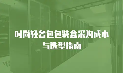 时尚轻奢包包装盒采购成本与选型指南