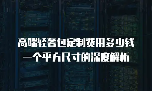 高端轻奢包定制费用多少钱一个平方尺寸的深度解析