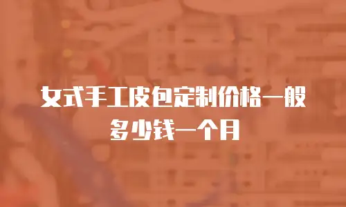 女式手工皮包定制价格一般多少钱一个月