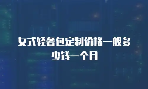 女式轻奢包定制价格一般多少钱一个月