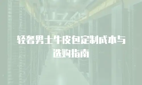 轻奢男士牛皮包定制成本与选购指南
