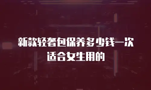 新款轻奢包保养多少钱一次适合女生用的