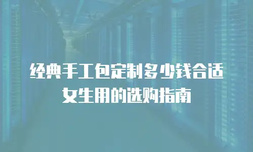 经典手工包定制多少钱合适女生用的选购指南