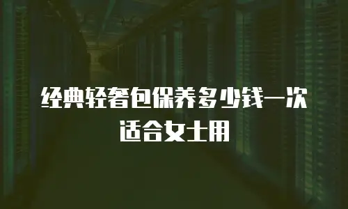 经典轻奢包保养多少钱一次适合女士用