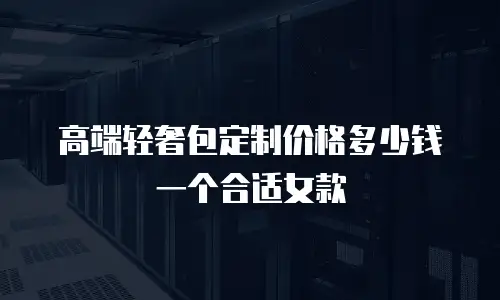 高端轻奢包定制价格多少钱一个合适女款